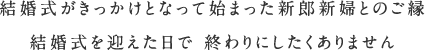 結婚式がきっかけとなって始まった新郎新婦とのご縁 結婚式を迎えた日で 終わりにしたくありません