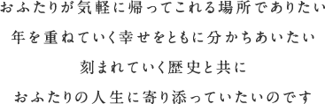 おふたりが気軽に帰ってこれる場所でありたい 年を重ねていく幸せをともに分かちあいたい 刻まれていく歴史と共に おふたりの人生に寄り添っていたいのです