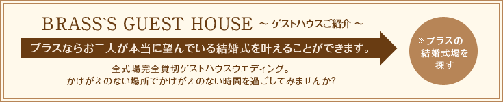 BRASS'S GUEST HOUSE ～ゲストハウスご紹介～ ブラスんならお二人が本当に望んでいる結婚式を叶えることができます。全式場完全貸切ゲストハウスウエディング。かけがえのない場所でかけがえのない時間を過ごしてみませんか？ブラスの結婚式場を探す