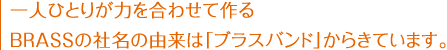 一人ひとりが力を合わせて作るBRASSの社名の由来は「ブラスバンド」からきています。